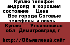 Куплю телефон андроид, в хорошем состояние  › Цена ­ 1 000 - Все города Сотовые телефоны и связь » Куплю   . Ульяновская обл.,Димитровград г.